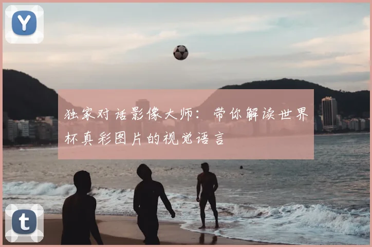 独家对话影像大师:带你解读世界杯真彩图片的视觉语言