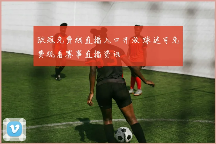 欧冠免费线直播入口开放 球迷可免费观看赛事直播资讯