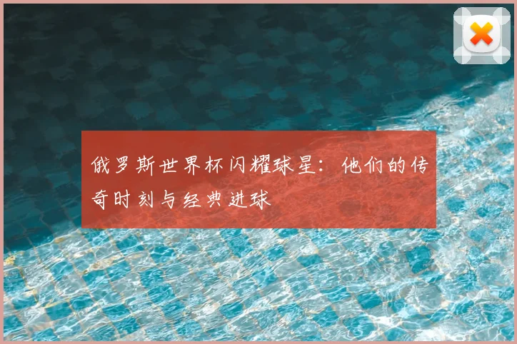 俄罗斯世界杯闪耀球星:他们的传奇时刻与经典进球