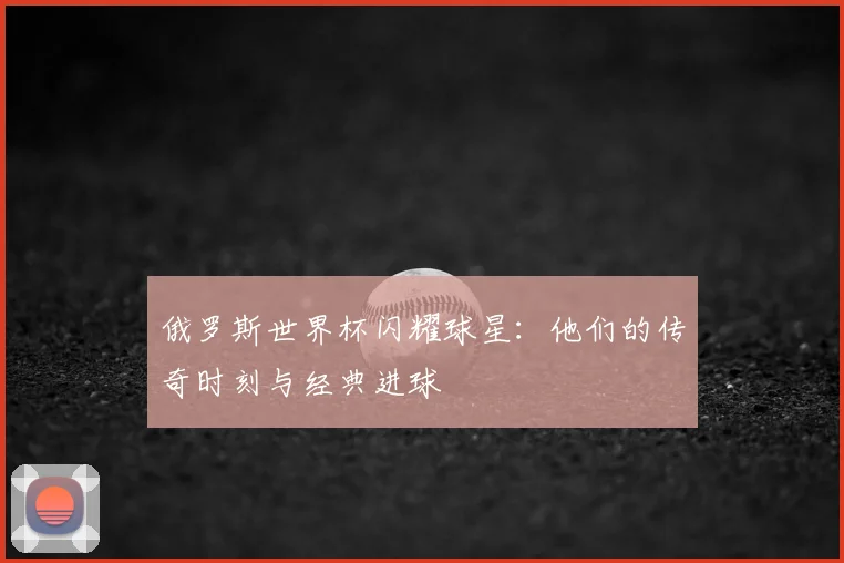 俄罗斯世界杯闪耀球星:他们的传奇时刻与经典进球