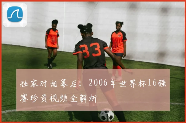独家对话幕后：2006年世界杯16强赛珍贵视频全解析