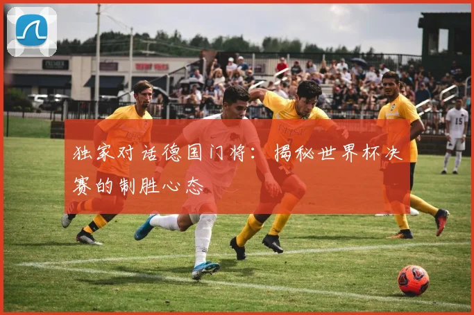 独家对话德国门将:揭秘世界杯决赛的制胜心态